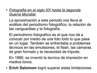 ●

Fotografía en el siglo XX hasta la segunda
Guerra Mundial.
La aproximación a este periodo nos lleva al
análisis del periodísmo fotográfico, la relación de
las vanguardias y la fotografía.
El periodísmo fotográfico es el que nos dá a
conocer por medio de una foto todo lo que pasa
en un lugar. También se enfrentaba a problemas
técnicos en las emulsiones, el flash, las cámaras
de gran formato y la necesidad de trípode.
En 1880, se inventó la tecnica de impresión en
medios tonos.

●

Erich Salomom logró superar estas limitaciones.

 