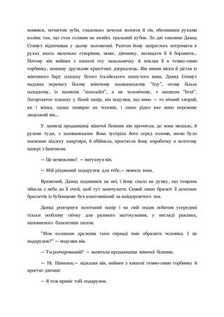 помився, почистив зуби, гладенько зачесав волосся й сів, обхопивши руками
коліна так, що став схожим на якийсь гральний кубик. Зо дві хвилини Давид
Сенмут відпочивав у цьому положенні. Раптом йому запраглось потримати в
руках якесь маленьке створіння, може, дівчинку, захищати її й боронити...
Потому він вийняв з кишені оту запальничку й поклав її в темно-синю
торбинку, всипану друзками крихітних дзеркалець. Він випив віски й дістав із
жінчиного бару пляшку білого італійського шипучого вина. Давид Сенмут
надавав перевагу білому жіночому шампанському "блу", отому більш
солодкому, із написом "muscadet", а не чоловічому, з написом "brut".
Загортаючи пляшку у білий папір, він подумав, що вино — то вічний хворий,
як і жінка, однак помирає як чоловік, і лише рідко яке вино переживе
людський вік...
У записці продавщиці жіночої білизни він прочитав, де вона мешкає, й
рушив туди, з шампанським. Вона зустріла його серед соломи, якою було
посипано підлогу квартири, й обійняла, простягла йому коробочку в золотому
папері з бантиком.
— Це неможливо! — вигукнув він.
— Мій різдвяний подарунок для тебе,— мовила вона.
Вражений, Давид подивився на неї, і йому спало на думку, що темрява
зійшла з неба до її очей, щоб тут заночувати. Самий лише брязкіт її дешевих
браслетів із бубонцями був коштовніший за найдорожчого пса.
Давид розгорнув золотавий папір і на свій подив побачив усередині
тільки особливу свічку для разового застосування, у вигляді равлика,
наповненого блакитним пилом.
"Моя колишня дружина таки справді вміє образити чоловіка. І це
подарунок?" — подумав він.
— Ти розчарований? — запитала продавщиця жіночої білизни.
— Ні. Навпаки,— відказав він, вийняв з кишені темно-синю торбинку й
простяг дівчині:
— Я теж приніс тобі подарунок.
 