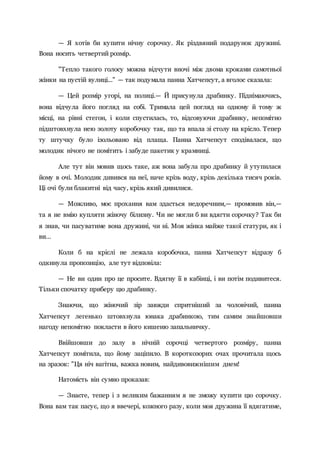 — Я хотів би купити нічну сорочку. Як різдвяний подарунок дружині.
Вона носить четвертий розмір.
"Тепло такого голосу можна відчути вночі між двома кроками самотньої
жінки на пустій вулиці..." — так подумала панна Хатчепсут, а вголос сказала:
— Цей розмір угорі, на полиці.— Й присунула драбинку. Піднімаючись,
вона відчула його погляд на собі. Тримала цей погляд на одному й тому ж
місці, на рівні стегон, і коли спустилась, то, відсовуючи драбинку, непомітно
підштовхнула нею золоту коробочку так, що та впала зі столу на крісло. Тепер
ту штучку було ізольовано від плаща. Панна Хатчепсут сподівалася, що
молодик нічого не помітить і забуде пакетик у крамниці.
Але тут він мовив щось таке, аж вона забула про драбинку й утупилася
йому в очі. Молодик дивився на неї, наче крізь воду, крізь декілька тисяч років.
Ці очі були блакитні від часу, крізь який дивилися.
— Можливо, моє прохання вам здасться недоречним,— промовив він,—
та я не вмію купляти жіночу білизну. Чи не могли б ви вдягти сорочку? Так би
я знав, чи пасуватиме вона дружині, чи ні. Моя жінка майже такої статури, як і
ви…
Коли б на кріслі не лежала коробочка, панна Хатчепсут відразу б
одкинула пропозицію, але тут відповіла:
— Не ви один про це просите. Вдягну її в кабінці, і ви потім подивитеся.
Тільки спочатку приберу цю драбинку.
Знаючи, що жіночий зір завжди спритніший за чоловічий, панна
Хатчепсут легенько штовхнула юнака драбинкою, тим самим знайшовши
нагоду непомітно покласти в його кишеню запальничку.
Ввійшовши до залу в нічній сорочці четвертого розміру, панна
Хатчепсут помітила, що йому заціпило. В короткозорих очах прочитала щось
на зразок: "Ця ніч вагітна, важка новим, найдивовижнішим днем!
Натомість він сумно проказав:
— Знаєте, тепер і з великим бажанням я не зможу купити цю сорочку.
Вона вам так пасує, що я ввечері, кожного разу, коли моя дружина її вдягатиме,
 