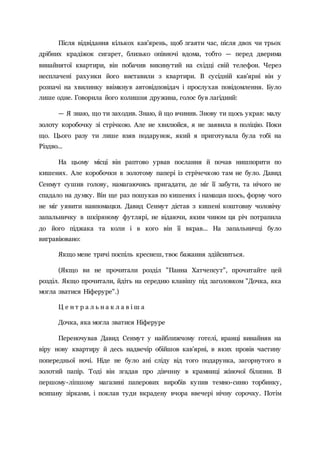 Після відвідання кількох кав'ярень, щоб згаяти час, після двох чи трьох
дрібних крадіжок сигарет, близько опівночі вдома, тобто — перед дверима
винайнятої квартири, він побачив викинутий на східці свій телефон. Через
несплачені рахунки його виставили з квартири. В сусідній кав'ярні він у
розпачі на хвилинку ввімкнув автовідповідач і прослухав повідомлення. Було
лише одне. Говорила його колишня дружина, голос був лагідний:
— Я знаю, що ти заходив. Знаю, й що вчинив. Знову ти щось украв: малу
золоту коробочку зі стрічкою. Але не хвилюйся, я не заявила в поліцію. Поки
що. Цього разу ти лише взяв подарунок, який я приготувала була тобі на
Різдво...
На цьому місці він раптово урвав послання й почав нишпорити по
кишенях. Але коробочки в золотому папері із стрічечкою там не було. Давид
Сенмут сушив голову, намагаючись пригадати, де міг її забути, та нічого не
спадало на думку. Він ще раз пошукав по кишенях і намацав шось, форму чого
не міг уявити навпомацки. Давид Сенмут дістав з кишені коштовну чоловічу
запальничку в шкіряному футлярі, не відаючи, яким чином ця річ потрапила
до його піджака та коли і в кого він її вкрав... На запальничці було
вигравіювано:
Якщо мене тричі поспіль креснеш, твоє бажання здійсниться.
(Якщо ви не прочитали розділ "Панна Хатчепсут", прочитайте цей
розділ. Якщо прочитали, йдіть на середню клавішу під заголовком "Дочка, яка
могла зватися Ніферуре".)
Ц е н т р а л ь н а к л а в і ш а
Дочка, яка могла зватися Ніферуре
Переночував Давид Сенмут у найближчому готелі, вранці винайняв на
віру нову квартиру й десь надвечір обійшов кав'ярні, в яких провів частину
попередньої ночі. Ніде не було ані сліду від того подарунка, загорнутого в
золотий папір. Тоді він згадав про дівчину в крамниці жіночої білизни. В
першому-ліпшому магазині паперових виробів купив темно-синю торбинку,
всипану зірками, і поклав туди вкрадену вчора ввечері нічну сорочку. Потім
 