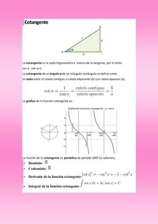Cotangente
La cotangente es la razón trigonométrica inversa de la tangente, por lo tanto
tan α · cot α=1.
La cotangente de un ángulo α de un triángulo rectángulo se define como
la razón entre el cateto contiguo o cateto adyacente (b) y el cateto opuesto (a).
La gráfica de la función cotangente es:
La función de la cotangente es periódica de período 180º (π radianes).
 Dominio:
 Codominio:
 Derivada de la función cotangente:
 Integral de la función cotangente:
 