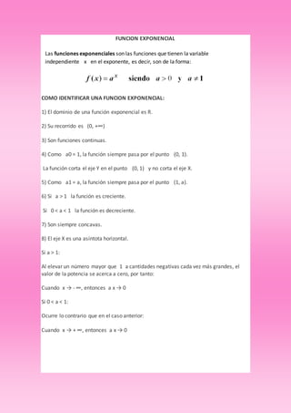 FUNCION EXPONENCIAL
COMO IDENTIFICAR UNA FUNCION EXPONENCIAL:
1) El dominio de una función exponencial es R.
2) Su recorrido es (0, +∞)
3) Son funciones continuas.
4) Como a0 = 1, la función siempre pasa por el punto (0, 1).
La función corta el eje Y en el punto (0, 1) y no corta el eje X.
5) Como a1 = a, la función siempre pasa por el punto (1, a).
6) Si a > 1 la función es creciente.
Si 0 < a < 1 la función es decreciente.
7) Son siempre concavas.
8) El eje X es una asíntota horizontal.
Si a > 1:
Al elevar un número mayor que 1 a cantidades negativas cada vez más grandes, el
valor de la potencia se acerca a cero, por tanto:
Cuando x → - ∞, entonces a x → 0
Si 0 < a < 1:
Ocurre lo contrario que en el caso anterior:
Cuando x → + ∞, entonces a x → 0
Las funciones exponenciales son las funciones que tienen la variable
independiente x en el exponente, es decir, son de la forma:
 
