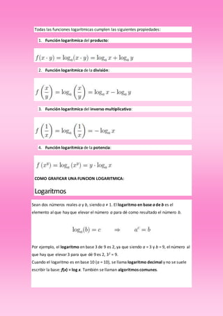 Todas las funciones logarítmicas cumplen las siguientes propiedades:
1. Función logarítmica del producto:
2. Función logarítmica de la división:
3. Función logarítmica del inverso multiplicativo:
4. Función logarítmica de la potencia:
COMO GRAFICAR UNA FUNCION LOGARITMICA:
Logaritmos
Sean dos números reales a y b, siendo a ≠ 1. El logaritmo en base a de b es el
elemento al que hay que elevar el número a para dé como resultado el número b.
Por ejemplo, el logaritmo en base 3 de 9 es 2, ya que siendo a = 3 y b = 9, el número al
que hay que elevar 3 para que dé 9 es 2, 32 = 9.
Cuando el logaritmo es en base 10 (a = 10), se llama logaritmo decimal y no se suele
escribir la base: f(x) = log x. También se llaman algoritmos comunes.
 