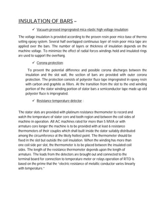 INSULATION OF BARS –
 Vacuum pressed impregnated mica elastic high voltage insulation:
The voltage insulation is provided according to the proven resin poor mice base of thermo
setting epoxy system. Several half overlapped continuous layer of resin poor mica tape are
applied over the bars. The number of layers or thickness of insulation depends on the
machine voltage. To minimize the effect of radial forces windings hold and insulated rings
are used to support the overhang.
 Corona protection:
To prevent the potential difference and possible corona discharges between the
insulation and the slot wall, the section of bars are provided with outer corona
protection. The protection consists of polyester fluce tape impregnated in epoxy resin
with carbon and graphite as fillers. At the transition from the slot to the end winding
portion of the stator winding portion of stator bars a semiconductor tape made up old
polyester fluce is impregnated.
 Resistance temperature detector :
The stator slots are provided with platinum resistance thermometer to record and
watch the temperature of stator core and tooth region and between the coil sides of
machine in operation. All AC machines rated for more than 5 MVA or with
armature core longer the machine is to be provided with at least 6 resistance
thermometers of their couples which shall built inside the stator suitably distributed
among the circumference at the likely hottest point. The thermometer should be
fixed in the slot but outside the coil insulation. When the winding has more than
one coil side per slot, the thermometer is to be placed between the insulated coil
sides. The length of the resistance thermometer depends upon the length of
armature. The leads from the detectors are brought out and connected to the
terminal board for connection to temperature meter or relays operation of RTD is
based on the prime that the “electric resistance of metallic conductor varies linearly
with temperature.”
 