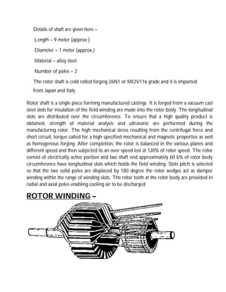 Details of shaft are given here –
Length = 9 meter (approx.)
Diameter = 1 meter (approx.)
Material – alloy steel
Number of poles = 2
The rotor shaft is cold rolled forging 26N1 or MOV116 grade and it is imported
from Japan and Italy.
Rotor shaft is a single piece forming manufactured castings. It is forged from a vacuum cast
steel slots for insulation of the field winding are made into the rotor body. The longitudinal
slots are distributed over the circumference. To ensure that a high quality product is
obtained, strength of material analysis and ultrasonic are performed during the
manufacturing rotor. The high mechanical stress resulting from the centrifugal force and
short circuit, torque called for a high specified mechanical and magnetic properties as well
as homogenous forging. After completion, the rotor is balanced in the various planes and
different speed and then subjected to an over speed test at 120% of rotor speed. The rotor
consist of electrically active portion and two shaft end approximately 60 b% of rotor body
circumference have longitudinal slots which holds the field winding. Slots pitch is selected
so that the two solid poles are displaced by 180 degree the rotor wedges act as damper
winding within the range of winding slots. The rotor teeth at the rotor body are provided in
radial and axial poles enabling cooling air to be discharged.
ROTOR WINDING –
 