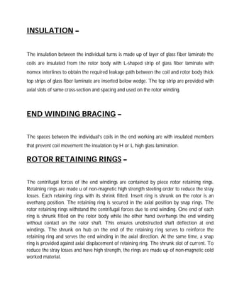 INSULATION –
The insulation between the individual turns is made up of layer of glass fiber laminate the
coils are insulated from the rotor body with L-shaped strip of glass fiber laminate with
nomex interlines to obtain the required leakage path between the coil and rotor body thick
top strips of glass fiber laminate are inserted below wedge. The top strip are provided with
axial slots of same cross-section and spacing and used on the rotor winding.
END WINDING BRACING –
The spaces between the individual’s coils in the end working are with insulated members
that prevent coil movement the insulation by H or L high glass lamination.
ROTOR RETAINING RINGS –
The centrifugal forces of the end windings are contained by piece rotor retaining rings.
Retaining rings are made u of non-magnetic high strength steeling order to reduce the stray
losses. Each retaining rings with its shrink fitted. Insert ring is shrunk on the rotor is an
overhang position. The retaining ring is secured in the axial position by snap rings. The
rotor retaining rings withstand the centrifugal forces due to end winding. One end of each
ring is shrunk fitted on the rotor body while the other hand overhangs the end winding
without contact on the rotor shaft. This ensures unobstructed shaft deflection at end
windings. The shrunk on hub on the end of the retaining ring serves to reinforce the
retaining ring and serves the end winding in the axial direction. At the same time, a snap
ring is provided against axial displacement of retaining ring. The shrunk slot of current. To
reduce the stray losses and have high strength, the rings are made up of non-magnetic cold
worked material.
 