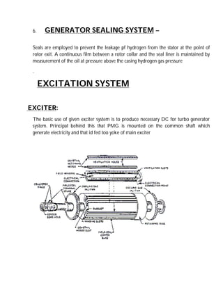 6. GENERATOR SEALING SYSTEM –
Seals are employed to prevent the leakage pf hydrogen from the stator at the point of
rotor exit. A continuous film between a rotor collar and the seal liner is maintained by
measurement of the oil at pressure above the casing hydrogen gas pressure
.
EXCITATION SYSTEM
EXCITER:
The basic use of given exciter system is to produce necessary DC for turbo generator
system. Principal behind this that PMG is mounted on the common shaft which
generate electricity and that id fed too yoke of main exciter
 