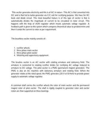 This exciter generates electricity and this is of AC in nature. This AC is that converted into
DC and is that fed to turbo generator via C/C volt for rectifying purpose. We have for RC
bock and diode circuit. The most beautiful feature is of this type of exciter is that is
automatically divides the magnitude of current to be circulated in rotor circuit. This
happens with the help of AVR regulator which means automatic voltage regulator. A
feedback path is given to this system which compares theoretical value to predetermine and
then it sends the current to rotor as per requirement.
The brushless exciter mainly consists of:-
1. rectifier wheels
2. three phase main exciter
3. three phase pilot exciter
4. Metering and supervisory equipment.
The brushes exciter is an AC exciter with rotating armature and stationery field. The
armature is connected to rotating rectifier brides for rectifying AC voltage induced to
armature to DC voltage. The pilot exciter is a PMG (permanent magnet generator). The
PMG is also an AC machine with stationery armature and rotating field. When the
generator rotates at the rated speed, the PMG generates 220 V at 50 hertz to provide power
supply to automatic voltage regulator.
A common shaft carries the rectifier wheels the rotor of main exciter and the permanent
magnet rotor of pilot exciter. The shaft is rigidly coupled to generator rotor and exciter
rotors are than supported on these bearings.
 