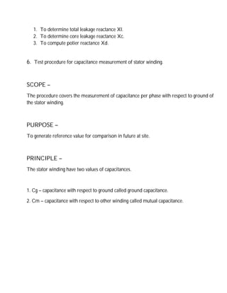 1. To determine total leakage reactance Xl.
2. To determine core leakage reactance Xc.
3. To compute potier reactance Xd.
6. Test procedure for capacitance measurement of stator winding.
SCOPE –
The procedure covers the measurement of capacitance per phase with respect to ground of
the stator winding.
PURPOSE –
To generate reference value for comparison in future at site.
PRINCIPLE –
The stator winding have two values of capacitances.
1. Cg – capacitance with respect to ground called ground capacitance.
2. Cm – capacitance with respect to other winding called mutual capacitance.
 