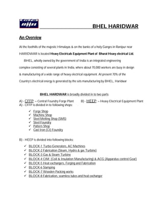 BHEL HARIDWAR
An Overview
At the foothills of the majestic Himalayas & on the banks of a holy Ganges in Ranipur near
HARIDWAR is located Heavy Electricals Equipment Plant of Bharat Heavy electrical Ltd.
BHEL, wholly owned by the government of India is an integrated engineering
complex consisting of several plants in India, where about 70,000 workers are busy in design
& manufacturing of a wide range of heavy electrical equipment. At present 70% of the
Country’s electrical energy is generated by the sets manufacturing by BHEL, Haridwar
BHEL HARDWAR is broadly divided in to two parts:
A) - CFFP: – Central Foundry Forge Plant B) - HEEP: – Heavy Electrical Equipment Plant
A) - CFFP is divided in to following shops:
 Forge Shop
 Machine Shop
 Steel Melting Shop (SMS)
 Steel Foundry
 Pattern Shop
 Cast Iron (CI) Foundry
B) - HEEP is divided into following blocks:
 BLOCK-1 Turbo Generators, AC Machines
 BLOCK-2 Fabrication (Steam, Hydro & gas Turbine)
 BLOCK-3 Gas & Steam Turbine
 BLOCK-4 CIM (Coil & Insulation Manufacturing) & ACG (Apparatus control Gear)
 BLOCK-5 Heat exchangers, Forging and Fabrication
 BLOCK-6 Stamping
 BLOCK-7 Wooden Packing works
 BLOCK-8 Fabrication, seamless tubes and heat exchanger
 