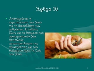 Λευτέρης Μπουραζάνης Ε1 2020-2021 11
Άρθρο 10
• Απαγορεύεται η
εκμετάλλευση των ζώων
για τη διασκέδαση των
ανθρώπων. Η έκθεση
ζώου και τα θεάματα που
χρησιμοποιούν ζώα
αποτελούν
καταστρατήγηση της
αξιοπρέπειας και του
σεβασμού προς τη ζωή
του ζώου.
 