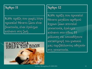 Λευτέρης Μπουραζάνης Ε1 2020-2021 12
Άρθρο 11
Κάθε πράξη που χωρίς λόγο
προκαλεί θάνατο ζώου είναι
βιοκτονία, είναι έγκλημα
απέναντι στη ζωή.
Άρθρο 12
Κάθε πράξη που προκαλεί
θάνατο μεγάλου αριθμού
άγριων ζώων αποτελεί
γενοκτονία, έγκλημα
απέναντι στο είδος. Η
μόλυνση και οποιαδήποτε
καταστροφή του φυσικού
μας περιβάλλοντος οδηγούν
στη γενοκτονία.
 