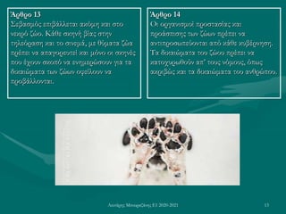 Λευτέρης Μπουραζάνης Ε1 2020-2021 13
Άρθρο 13
Σεβασμός επιβάλλεται ακόμη και στο
νεκρό ζώο. Κάθε σκηνή βίας στην
τηλεόραση και το σινεμά, με θύματα ζώα
πρέπει να απαγορευτεί και μόνο οι σκηνές
που έχουν σκοπό να ενημερώσουν για τα
δικαιώματα των ζώων οφείλουν να
προβάλλονται.
Άρθρο 14
Οι οργανισμοί προστασίας και
προάσπισης των ζώων πρέπει να
αντιπροσωπεύονται από κάθε κυβέρνηση.
Τα δικαιώματα του ζώου πρέπει να
κατοχυρωθούν απ’ τους νόμους, όπως
ακριβώς και τα δικαιώματα του ανθρώπου.
 