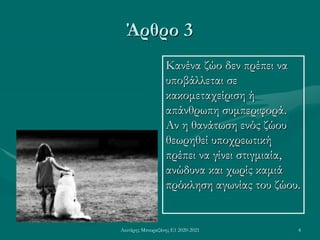 Λευτέρης Μπουραζάνης Ε1 2020-2021 4
Άρθρο 3
Κανένα ζώο δεν πρέπει να
υποβάλλεται σε
κακομεταχείριση ή
απάνθρωπη συμπεριφορά.
Αν η θανάτωση ενός ζώου
θεωρηθεί υποχρεωτική
πρέπει να γίνει στιγμιαία,
ανώδυνα και χωρίς καμιά
πρόκληση αγωνίας του ζώου.
 