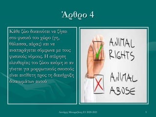 Λευτέρης Μπουραζάνης Ε1 2020-2021 5
Άρθρο 4
Κάθε ζώο δικαιούται να ζήσει
στο φυσικό του χώρο (γη,
θάλασσα, αέρας) και να
αναπαράγεται σύμφωνα με τους
φυσικούς νόμους. Η στέρηση
ελευθερίας του ζώου ακόμη κι αν
γίνεται για μορφωτικούς σκοπούς
είναι αντίθετη προς τη διακήρυξη
δικαιωμάτων αυτού
 