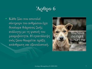 Λευτέρης Μπουραζάνης Ε1 2020-2021 7
Άρθρο 6
• Κάθε ζώο που αποτελεί
σύντροφο του ανθρώπου έχει
δικαίωμα διάρκειας ζωής
ανάλογης με τη φυσική του
μακροβιότητα. Η εγκατάλειψη
ενός ζώου θεωρείται πράξη
απάνθρωπη και εξευτελιστική.
 