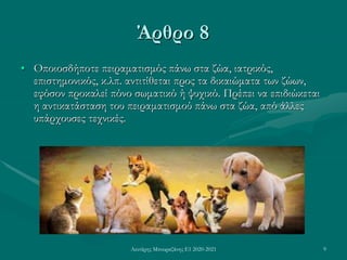 Λευτέρης Μπουραζάνης Ε1 2020-2021 9
Άρθρο 8
• Οποιοσδήποτε πειραματισμός πάνω στα ζώα, ιατρικός,
επιστημονικός, κ.λπ. αντιτίθεται προς τα δικαιώματα των ζώων,
εφόσον προκαλεί πόνο σωματικό ή ψυχικό. Πρέπει να επιδιώκεται
η αντικατάσταση του πειραματισμού πάνω στα ζώα, από άλλες
υπάρχουσες τεχνικές.
 