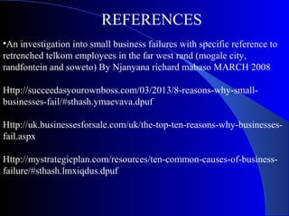 REFERENCES
•An investigation into small business failures with specific reference to
retrenched telkom employees in the far west rand (mogale city,
randfontein and soweto) By Njanyana richard mabaso MARCH 2008
Http://succeedasyourownboss.com/03/2013/8-reasons-why-small-
businesses-fail/#sthash.ymaevava.dpuf
Http://uk.businessesforsale.com/uk/the-top-ten-reasons-why-businesses-
fail.aspx
Http://mystrategicplan.com/resources/ten-common-causes-of-business-
failure/#sthash.lmxiqdus.dpuf
 