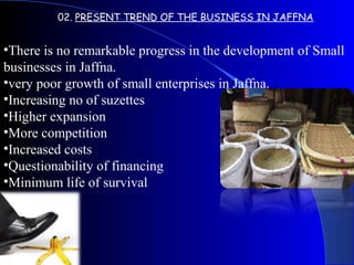 02. PRESENT TREND OF THE BUSINESS IN JAFFNA
•There is no remarkable progress in the development of Small
businesses in Jaffna.
•very poor growth of small enterprises in Jaffna.
•Increasing no of suzettes
•Higher expansion
•More competition
•Increased costs
•Questionability of financing
•Minimum life of survival
 