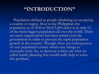 “ INTRODUCTION” Population defined as people inhabiting or occupying a country or region. Here in the Philippines the population as of 2010 is 94,013,200 and it is in rank 12 of the most biggest population all over the world. There are many organizations has been united even the government in order to prevent the rapid population growth in the country. Though, there are consequences of over populated country which may brings to economic crisis. So, to decrease it there are what we called family planning that would really help to solve this problem. 