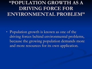 “ POPULATION GROWTH AS A DRIVING FORCE FOR ENVIRONMENTAL PROBLEM” Population growth is known as one of the driving forces behind environmental problems, because the growing population demands more and more resources for its own application. 