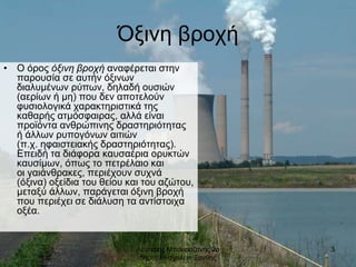Λευτερης Μπουραζανης 2ο
δημοτικο σχολειο Ξανθης
3
Όξινη βροχή
• Ο όρος όξινη βροχή αναφέρεται στην
παρουσία σε αυτήν όξινων
διαλυμένων ρύπων, δηλαδή ουσιών
(αερίων ή μη) που δεν αποτελούν
φυσιολογικά χαρακτηριστικά της
καθαρής ατμόσφαιρας, αλλά είναι
προϊόντα ανθρώπινης δραστηριότητας
ή άλλων ρυπογόνων αιτιών
(π.χ. ηφαιστειακής δραστηριότητας).
Επειδή τα διάφορα καυσαέρια ορυκτών
καυσίμων, όπως το πετρέλαιο και
οι γαιάνθρακες, περιέχουν συχνά
(όξινα) οξείδια του θείου και του αζώτου,
μεταξύ άλλων, παράγεται όξινη βροχή
που περιέχει σε διάλυση τα αντίστοιχα
οξέα.
 