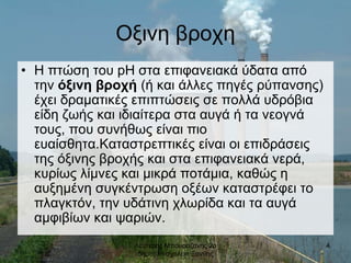 Λευτερης Μπουραζανης 2ο
δημοτικο σχολειο Ξανθης
4
Οξινη βροχη
• Η πτώση του pH στα επιφανειακά ύδατα από
την όξινη βροχή (ή και άλλες πηγές ρύπανσης)
έχει δραματικές επιπτώσεις σε πολλά υδρόβια
είδη ζωής και ιδιαίτερα στα αυγά ή τα νεογνά
τους, που συνήθως είναι πιο
ευαίσθητα.Καταστρεπτικές είναι οι επιδράσεις
της όξινης βροχής και στα επιφανειακά νερά,
κυρίως λίμνες και μικρά ποτάμια, καθώς η
αυξημένη συγκέντρωση οξέων καταστρέφει το
πλαγκτόν, την υδάτινη χλωρίδα και τα αυγά
αμφιβίων και ψαριών.
 