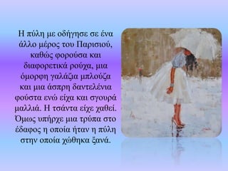 Η πύλη με οδήγησε σε ένα
άλλο μέρος του Παρισιού,
καθώς φορούσα και
διαφορετικά ρούχα, μια
όμορφη γαλάζια μπλούζα
και μια άσπρη δαντελένια
φούστα ενώ είχα και σγουρά
μαλλιά. Η τσάντα είχε χαθεί.
Όμως υπήρχε μια τρύπα στο
έδαφος η οποία ήταν η πύλη
στην οποία χώθηκα ξανά.
 