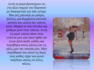 Αυτή τη φορά βρισκόμουν σε
ένα άλλο σημείο του Παρισιού
με διαφορετικά και πάλι ρούχα.
Μια ροζ μπλούζα με μαύρες
βούλες, μια δερμάτινη κολλητή
φούστα και εκείνη την τσάντα
ξανά. Μπήκα σε ένα στενάκι και
χώθηκα ξανά στην τσάντα. Αυτή
τη φορά γύρισα πίσω στην
γειτονιά μου από όπου ήρθα και
έγινα ξανά παιδί, καθώς και
διηγήθηκα στους φίλους και τις
φίλες μου την ιστορία μου. Μου
διηγήθηκαν και αυτοί τις δικές
τους καθώς είχαν και αυτοί
ταξιδέψει απλώς σε άλλες
πόλεις.
 