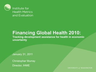 Financing Global Health 2010:  Tracking development assistance for health in economic uncertainty January 31, 2011 Christopher Murray Director, IHME 