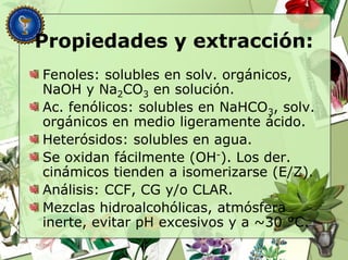 Propiedades y extracción:
Fenoles: solubles en solv. orgánicos,
NaOH y Na2CO3 en solución.
Ac. fenólicos: solubles en NaHCO3, solv.
orgánicos en medio ligeramente ácido.
Heterósidos: solubles en agua.
Se oxidan fácilmente (OH-). Los der.
cinámicos tienden a isomerizarse (E/Z).
Análisis: CCF, CG y/o CLAR.
Mezclas hidroalcohólicas, atmósfera
inerte, evitar pH excesivos y a ~30 °C.
 