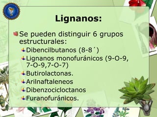 Lignanos:
Se pueden distinguir 6 grupos
estructurales:
Dibencilbutanos (8-8´)
Lignanos monofuránicos (9-O-9,
7-O-9,7-O-7)
Butirolactonas.
Arilnaftaleneos
Dibenzocicloctanos
Furanofuránicos.
 