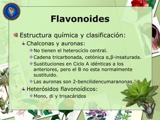 Flavonoides
Estructura química y clasificación:
Chalconas y auronas:
No tienen el heterocíclo central.
Cadena tricarbonada, cetónica α,β-insaturada.
Sustituciones en Ciclo A idénticas a los
anteriores, pero el B no esta normalmente
sustituido.
Las auronas son 2-bencilidencumaranonas.
Heterósidos flavonoídicos:
Mono, di y trisacáridos
 