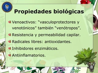 Propiedades biológicas
Venoactivos: “vasculoprotectores y
venotónicos” también “venótropos”.
Resistencia y permeabilidad capilar.
Radicales libres: antioxidantes.
Inhibidores enzimáticos.
Antiinflamatorios.
 