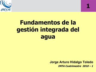 Jorge Arturo Hidalgo Toledo Fundamentos de la gestión integrada del agua IMTA Cuatrimestre  2010 – 1 1 