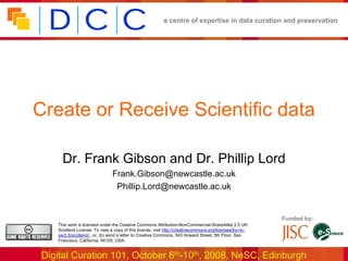 a centre of expertise in data curation and preservation




Create or Receive Scientific data

      Dr. Frank Gibson and Dr. Phillip Lord
                               Frank.Gibson@newcastle.ac.uk
                                Phillip.Lord@newcastle.ac.uk


                                                                                                         Funded by:
    This work is licensed under the Creative Commons Attribution-NonCommercial-ShareAlike 2.5 UK:
    Scotland License. To view a copy of this license, visit http://creativecommons.org/licenses/by-nc-
    sa/2.5/scotland/ ; or, (b) send a letter to Creative Commons, 543 Howard Street, 5th Floor, San
    Francisco, California, 94105, USA.


 Digital Curation 101, October 6th-10th, 2008, NeSC, Edinburgh
 