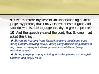 9Give therefore thy servant an understanding heart to judge thy people, that I may discern between good and bad: for who is able to judge this thy so great a people? 10And the speech pleased the Lord, that Solomon had asked this thing. 9 Bigyan mo ngaangiyonglingkodngisangmatalinongpusoupanghumatolsaiyongbayan, upangakingmakilalaangmabuti at angmasama; sapagka'tsinoangmakahahatolditosaiyongmalakingbayan? 10At ang pangungusap ay nakalugod sa Panginoon, na hiningi ni Salomon ang bagay na ito. 