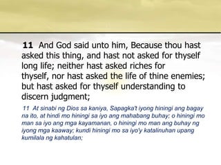 11And God said unto him, Because thou hast asked this thing, and hast not asked for thyself long life; neither hast asked riches for thyself, nor hast asked the life of thine enemies; but hast asked for thyself understanding to discern judgment; 11  At sinabing Dios sakaniya, Sapagka'tiyonghiningiangbagaynaito, at hindi mo hiningisaiyoangmahabangbuhay; o hiningi mo man saiyoangmgakayamanan, o hiningi mo man angbuhayngiyongmgakaaway; kundihiningi mo saiyo'ykatalinuhanupangkumilalangkahatulan; 