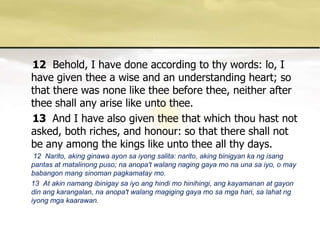 12Behold, I have done according to thy words: lo, I have given thee a wise and an understanding heart; so that there was none like thee before thee, neither after thee shall any arise like unto thee. 13 And I have also given thee that which thou hast not asked, both riches, and honour: so that there shall not be any among the kings like unto thee all thy days.       12  Narito, akingginawaayonsaiyongsalita: narito, akingbinigyan ka ngisangpantas at matalinongpuso; naanopa'twalangnaginggaya mo naunasaiyo, o may babangonmangsinomanpagkamatay mo.      13  At akin namangibinigaysaiyoanghindi mo hinihingi, angkayamanan at gayon din angkarangalan, naanopa'twalangmagiginggaya mo samgahari, salahatngiyongmgakaarawan. 