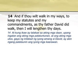 14 And if thou wilt walk in my ways, to keep my statutes and my commandments, as thy father David did walk, then I will lengthen thy days.    14  At kung ikaw ay lalakadsaakingmgadaan, upangingatanangakingmgapalatuntunan, at angakingmgautos, gayanginilakadngiyongamangsi David, ay akin ngangpalalauninangiyongmgakaarawan.