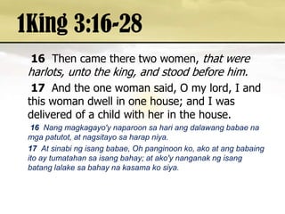 1King 3:16-2816Then came there two women, that were harlots, unto the king, and stood before him. 17 And the one woman said, O my lord, I and this woman dwell in one house; and I was delivered of a child with her in the house. 16Nang magkagayo'ynaparoonsahariangdalawangbabaenamgapatutot, at nagsitayosaharapniya. 17  At sinabingisangbabae, Oh panginoonko, ako at angbabaingito ay tumatahansaisangbahay; at ako'ynanganakngisangbatanglalakesabahaynakasamakosiya. 