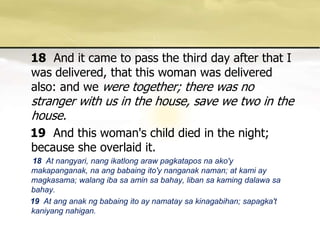 18And it came to pass the third day after that I was delivered, that this woman was delivered also: and we were together; there was no stranger with us in the house, save we two in the house. 19And this woman's child died in the night; because she overlaid it. 18 At nangyari, nangikatlongarawpagkataposnaako'ymakapanganak, naangbabaingito'ynanganaknaman; at kami ay magkasama; walangibasaaminsabahay, libansakamingdalawasabahay. 19  At anganakngbabaingito ay namataysakinagabihan; sapagka'tkaniyangnahigan. 