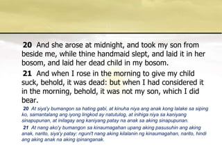 20And she arose at midnight, and took my son from beside me, while thine handmaid slept, and laid it in her bosom, and laid her dead child in my bosom. 21And when I rose in the morning to give my child suck, behold, it was dead: but when I had considered it in the morning, behold, it was not my son, which I did bear. 20  At siya'ybumangonsa hating gabi, at kinuhaniyaanganakkonglalakesasipingko, samantalangangiyonglingkod ay natutulog, at inihiganiyasakaniyangsinapupunan, at inilagayangkaniyangpataynaanaksaakingsinapupunan. 21 At nangako'ybumangonsakinaumagahanupangakingpasusuhinangakinganak, narito, siya'ypatay: nguni'tnangakingkilalaninngkinaumagahan, narito, hindiangakinganaknaakingipinanganak. 