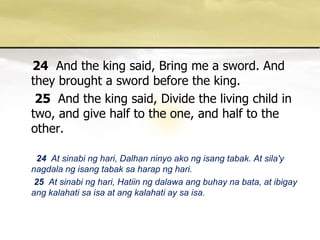 24And the king said, Bring me a sword. And they brought a sword before the king. 25 And the king said, Divide the living child in two, and give half to the one, and half to the other. 24 At sinabinghari, Dalhanninyoakongisangtabak. At sila'ynagdalangisangtabaksaharapnghari. 25  At sinabinghari, Hatiinngdalawaangbuhaynabata, at ibigayangkalahatisaisa at angkalahati ay saisa. 