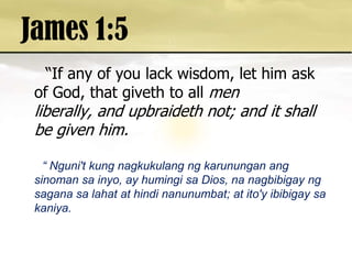 James 1:5  “If any of you lack wisdom, let him ask of God, that giveth to all men liberally, and upbraideth not; and it shall be given him.  “ Nguni't kung nagkukulangngkarununganangsinomansainyo, ay humingisa Dios, nanagbibigayngsaganasalahat at hindinanunumbat; at ito'yibibigaysakaniya. 