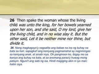 26Then spake the woman whose the living child was unto the king, for her bowels yearned upon her son, and she said, O my lord, give her the living child, and in no wise slay it. But the other said, Let it be neither mine nor thine, but divide it. 26 Nang magkagayo'ynagsalitaangbabaenainangbuhaynabatasahari, sapagka'tangkaniyangpagmamahal ay nagniningassakaniyanganak, at sinabiniya, Oh panginoonko, ibigay mo sakaniyaangbuhaynabata, at saanomangparaa'yhuwagmongpatayin. Nguni'tangsabingisa, Hindi magiging akin niiyo man; hatiinsiya. 