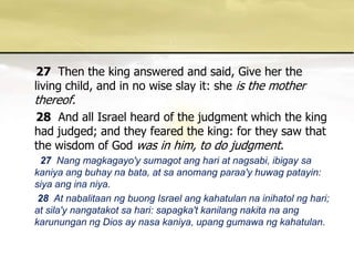 27 Then the king answered and said, Give her the living child, and in no wise slay it: she is the mother thereof. 28And all Israel heard of the judgment which the king had judged; and they feared the king: for they saw that the wisdom of God was in him, to do judgment. 27 Nang magkagayo'ysumagotanghari at nagsabi, ibigaysakaniyaangbuhaynabata, at saanomangparaa'yhuwagpatayin: siyaanginaniya. 28 At nabalitaanngbuong Israel angkahatulannainihatolnghari; at sila'ynangatakotsahari: sapagka'tkanilangnakitanaangkarununganng Dios ay nasakaniya, upanggumawangkahatulan. 