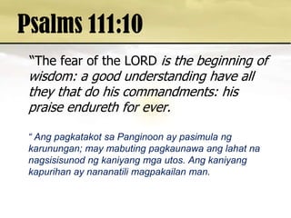 Psalms 111:10  “The fear of the LORD is the beginning of wisdom: a good understanding have all they that do his commandments: his praise endureth for ever.    “ AngpagkatakotsaPanginoon ay pasimulangkarunungan; may mabutingpagkaunawaanglahatnanagsisisunodngkaniyangmgautos. Angkaniyangkapurihan ay nananatilimagpakailan man. 