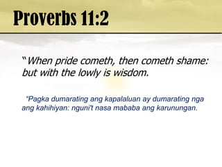 Proverbs 11:2  “When pride cometh, then cometh shame: but with the lowly is wisdom.      “Pagkadumaratingangkapalaluan ay dumaratingngaangkahihiyan: nguni'tnasamababaangkarunungan. 