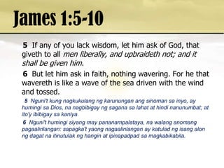 James 1:5-105 If any of you lack wisdom, let him ask of God, that giveth to all men liberally, and upbraideth not; and it shall be given him. 6 But let him ask in faith, nothing wavering. For he that wavereth is like a wave of the sea driven with the wind and tossed. 5 Nguni't kung nagkukulangngkarununganangsinomansainyo, ay humingisa Dios, nanagbibigayngsaganasalahat at hindinanunumbat; at ito'yibibigaysakaniya. 6  Nguni'thumingisiyang may pananampalataya, nawalanganomangpagaalinlangan: sapagka'tyaongnagaalinlangan ay katuladngisangalonngdagatnaitinutulaknghangin at ipinapadpadsamagkabikabila. 